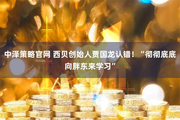 中泽策略官网 西贝创始人贾国龙认错！“彻彻底底向胖东来学习”