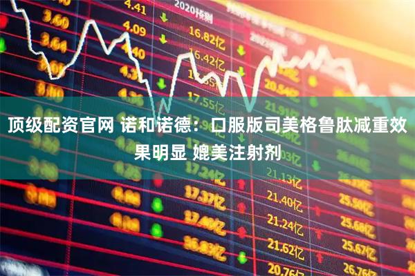 顶级配资官网 诺和诺德：口服版司美格鲁肽减重效果明显 媲美注射剂