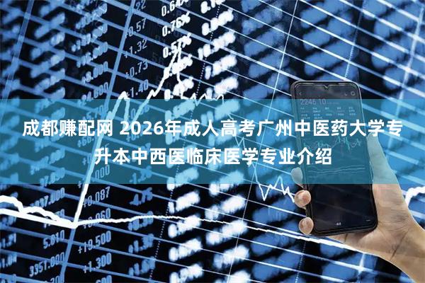 成都赚配网 2026年成人高考广州中医药大学专升本中西医临床医学专业介绍