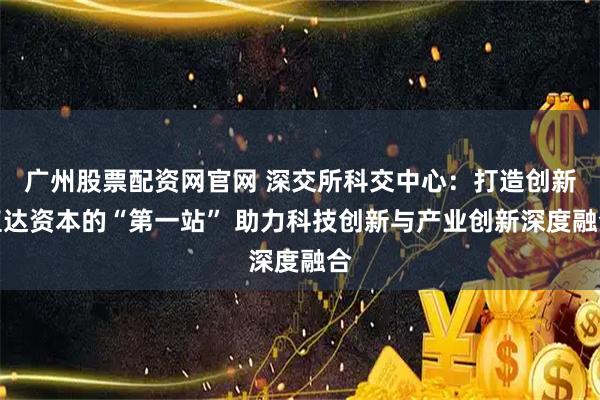 广州股票配资网官网 深交所科交中心：打造创新直达资本的“第一站” 助力科技创新与产业创新深度融合