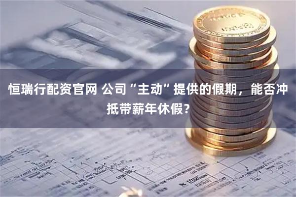 恒瑞行配资官网 公司“主动”提供的假期，能否冲抵带薪年休假？