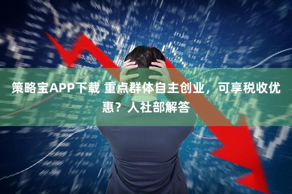 策略宝APP下载 重点群体自主创业，可享税收优惠？人社部解答