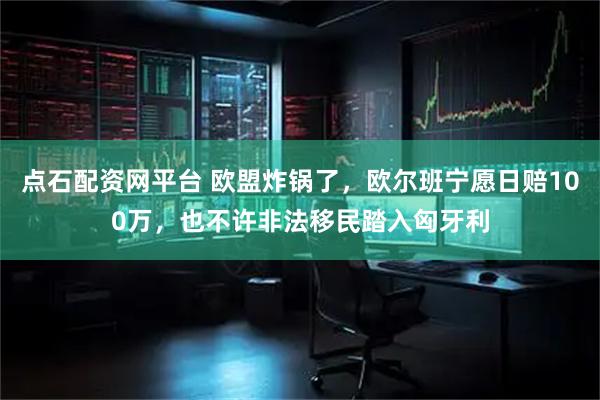 点石配资网平台 欧盟炸锅了，欧尔班宁愿日赔100万，也不许非法移民踏入匈牙利