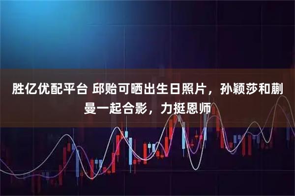 胜亿优配平台 邱贻可晒出生日照片，孙颖莎和蒯曼一起合影，力挺恩师