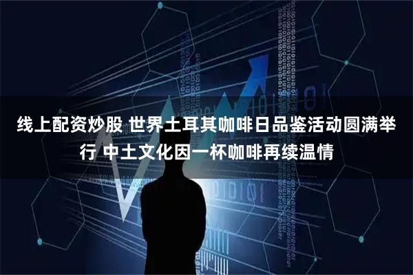 线上配资炒股 世界土耳其咖啡日品鉴活动圆满举行 中土文化因一杯咖啡再续温情