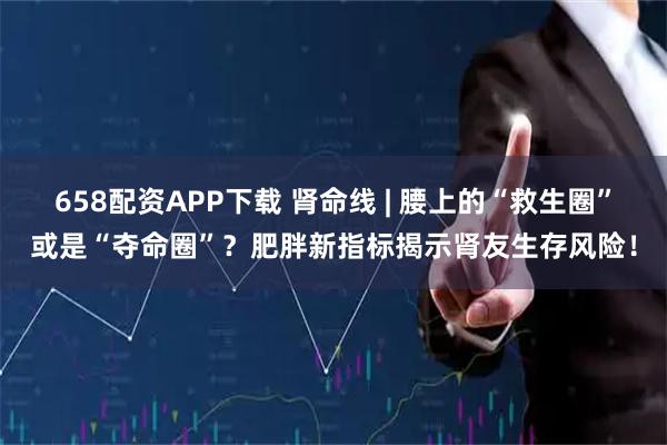 658配资APP下载 肾命线 | 腰上的“救生圈”或是“夺命圈”？肥胖新指标揭示肾友生存风险！