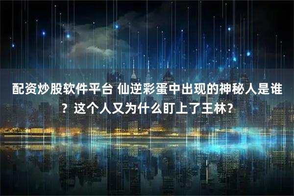 配资炒股软件平台 仙逆彩蛋中出现的神秘人是谁？这个人又为什么盯上了王林？