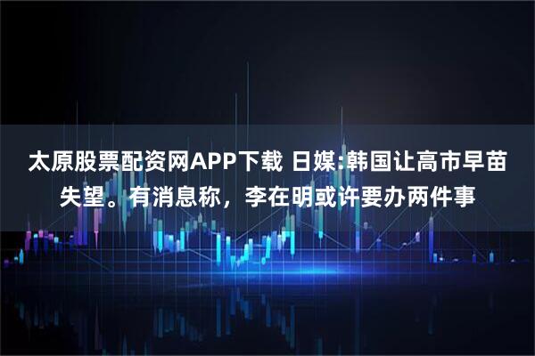 太原股票配资网APP下载 日媒:韩国让高市早苗失望。有消息称，李在明或许要办两件事