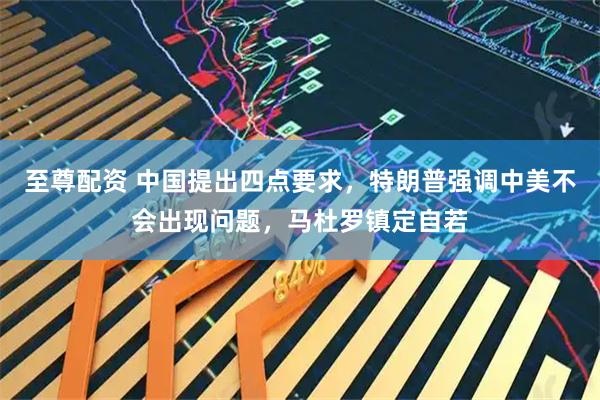 至尊配资 中国提出四点要求，特朗普强调中美不会出现问题，马杜罗镇定自若