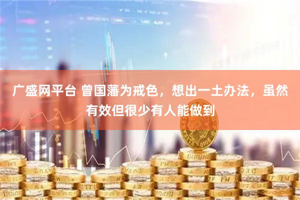 广盛网平台 曾国藩为戒色，想出一土办法，虽然有效但很少有人能做到