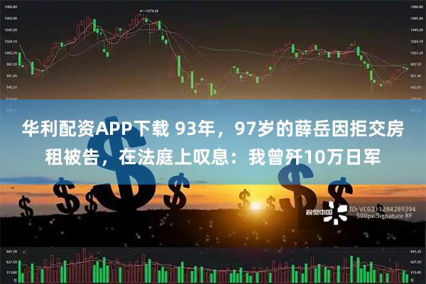 华利配资APP下载 93年，97岁的薛岳因拒交房租被告，在法庭上叹息：我曾歼10万日军