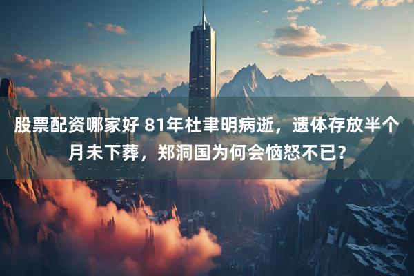 股票配资哪家好 81年杜聿明病逝，遗体存放半个月未下葬，郑洞国为何会恼怒不已？