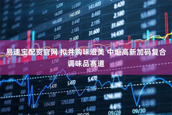 易速宝配资官网 拟并购味滋美 中炬高新加码复合调味品赛道