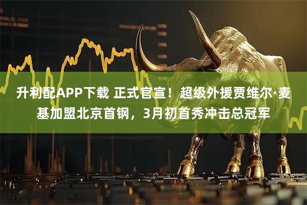 升利配APP下载 正式官宣！超级外援贾维尔·麦基加盟北京首钢，3月初首秀冲击总冠军