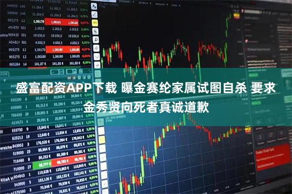 盛富配资APP下载 曝金赛纶家属试图自杀 要求金秀贤向死者真诚道歉