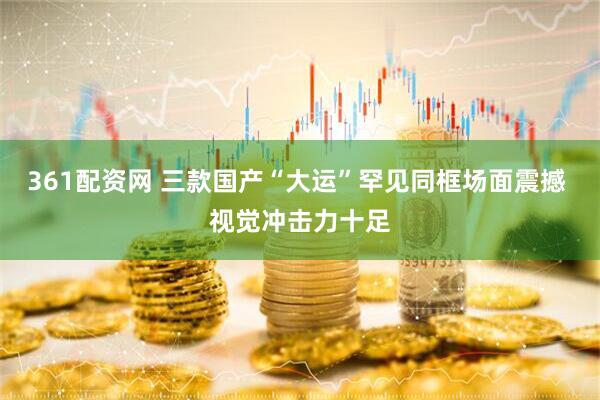 361配资网 三款国产“大运”罕见同框场面震撼 视觉冲击力十足