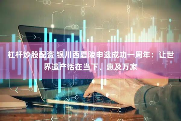 杠杆炒股配资 银川西夏陵申遗成功一周年：让世界遗产活在当下、惠及万家