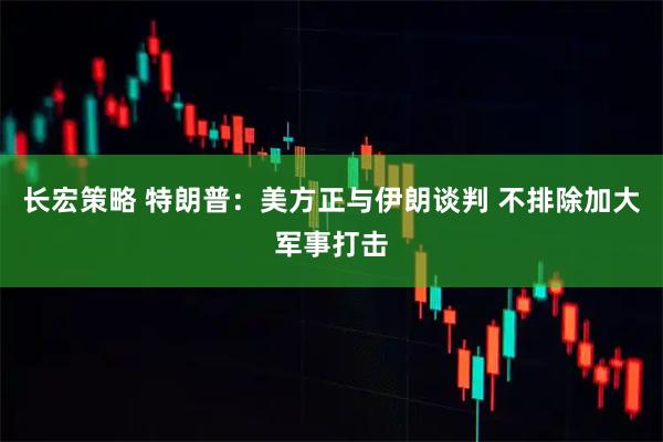 长宏策略 特朗普：美方正与伊朗谈判 不排除加大军事打击